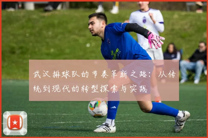 武汉排球队的节奏革新之路：从传统到现代的转型探索与实践
