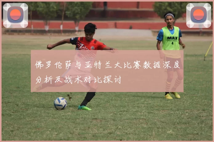 佛罗伦萨与亚特兰大比赛数据深度分析及战术对比探讨