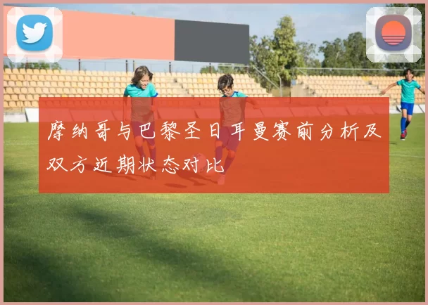 摩纳哥与巴黎圣日耳曼赛前分析及双方近期状态对比