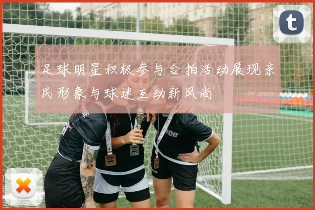足球明星积极参与合拍活动展现亲民形象与球迷互动新风尚