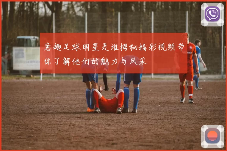 意趣足球明星是谁揭秘精彩视频带你了解他们的魅力与风采