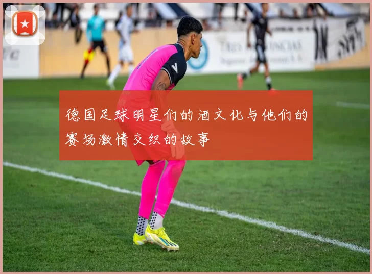 德国足球明星们的酒文化与他们的赛场激情交织的故事