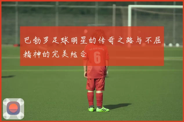 巴勃罗足球明星的传奇之路与不屈精神的完美结合