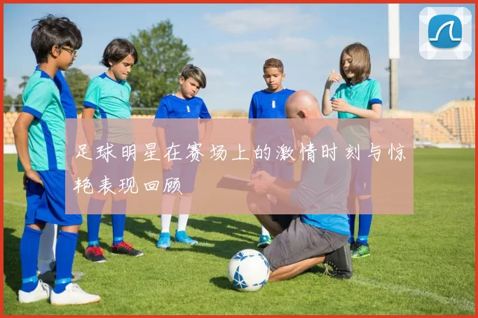 足球明星在赛场上的激情时刻与惊艳表现回顾