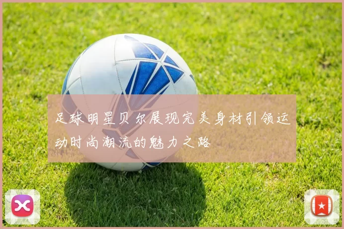足球明星贝尔展现完美身材引领运动时尚潮流的魅力之路
