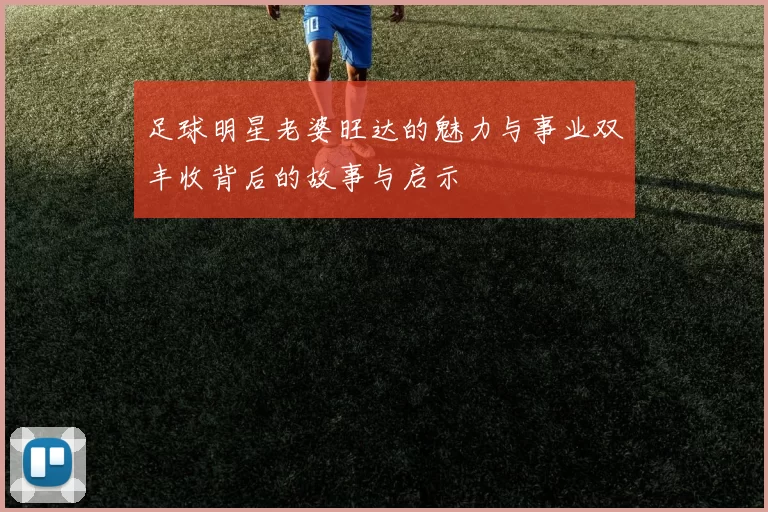 足球明星老婆旺达的魅力与事业双丰收背后的故事与启示