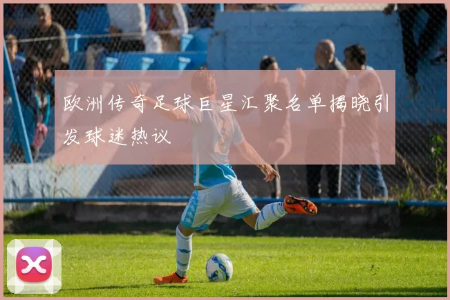 欧洲传奇足球巨星汇聚名单揭晓引发球迷热议