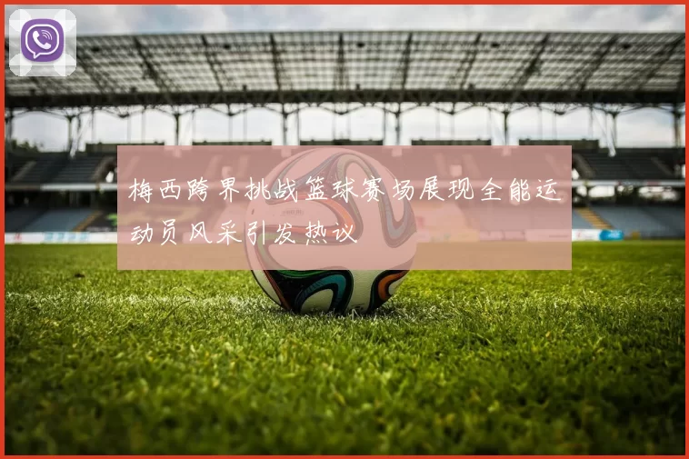 梅西跨界挑战篮球赛场展现全能运动员风采引发热议