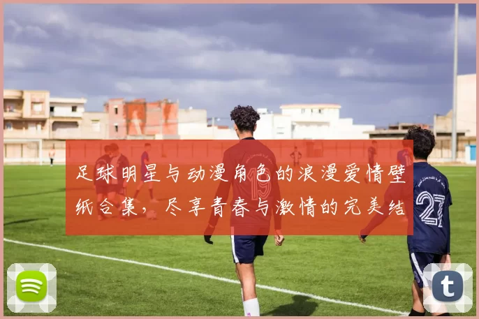 足球明星与动漫角色的浪漫爱情壁纸合集，尽享青春与激情的完美结合