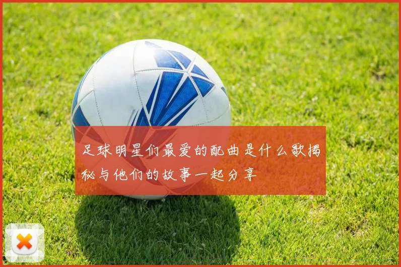足球明星们最爱的配曲是什么歌揭秘与他们的故事一起分享