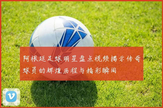 阿根廷足球明星盘点视频揭示传奇球员的辉煌历程与精彩瞬间