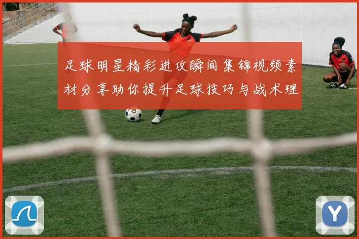 足球明星精彩进攻瞬间集锦视频素材分享助你提升足球技巧与战术理解