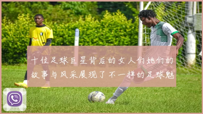 十位足球巨星背后的女人们她们的故事与风采展现了不一样的足球魅力