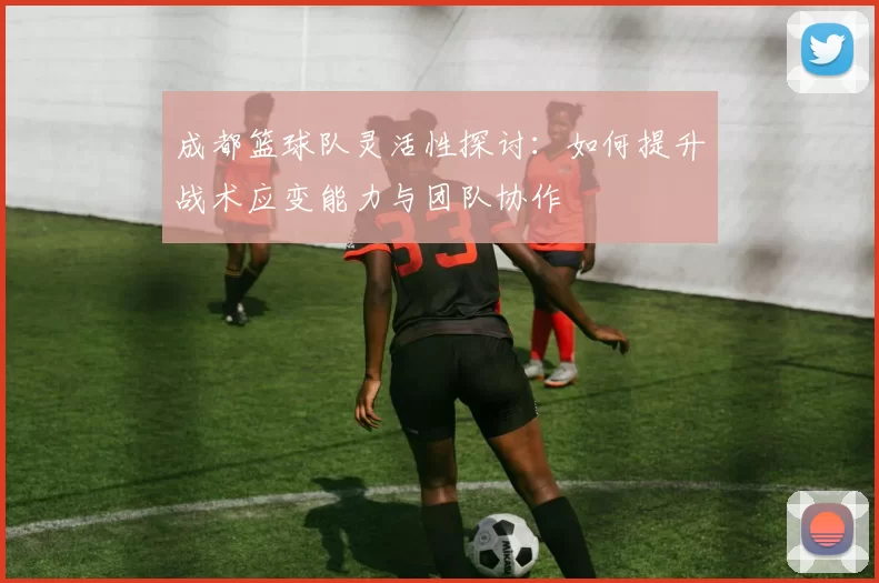 成都篮球队灵活性探讨：如何提升战术应变能力与团队协作