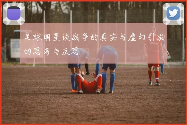 足球明星谈战争的真实与虚幻引发的思考与反思