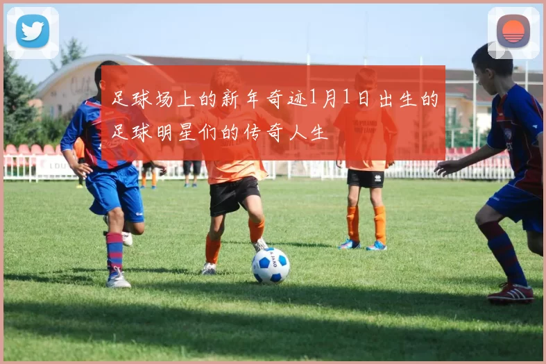 足球场上的新年奇迹1月1日出生的足球明星们的传奇人生