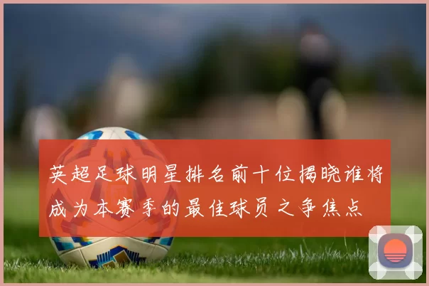 英超足球明星排名前十位揭晓谁将成为本赛季的最佳球员之争焦点