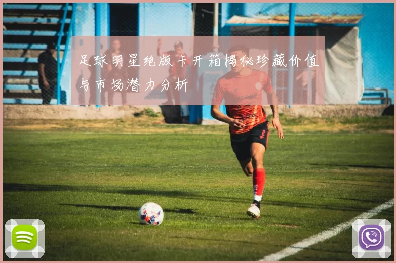 足球明星绝版卡开箱揭秘珍藏价值与市场潜力分析