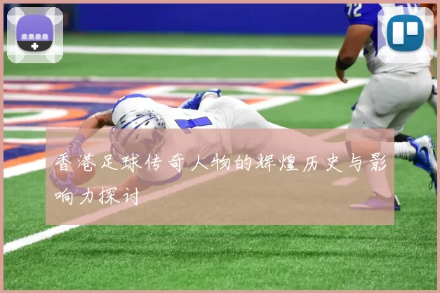 香港足球传奇人物的辉煌历史与影响力探讨