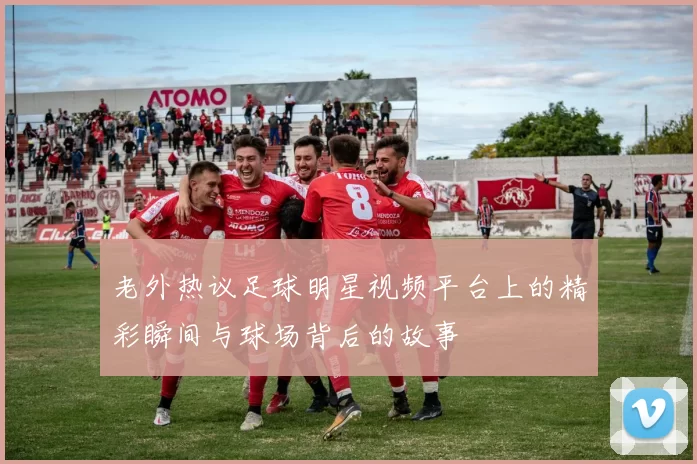 老外热议足球明星视频平台上的精彩瞬间与球场背后的故事