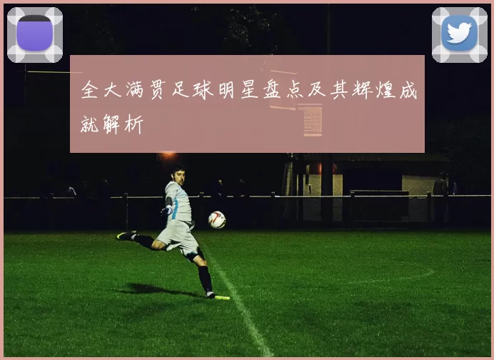 全大满贯足球明星盘点及其辉煌成就解析