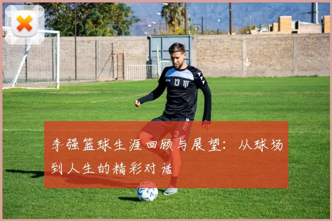李强篮球生涯回顾与展望：从球场到人生的精彩对话