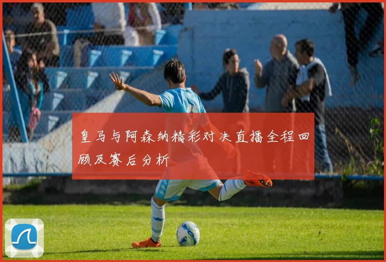 皇马与阿森纳精彩对决直播全程回顾及赛后分析