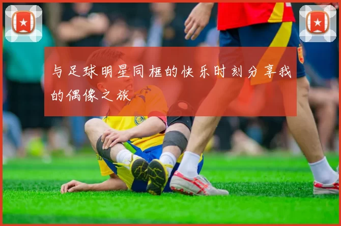 与足球明星同框的快乐时刻分享我的偶像之旅