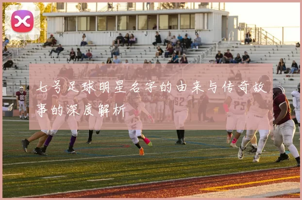七号足球明星名字的由来与传奇故事的深度解析