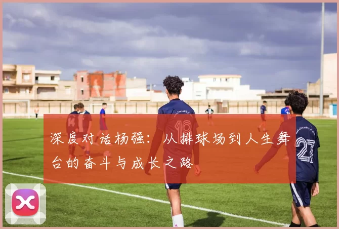 深度对话杨强：从排球场到人生舞台的奋斗与成长之路