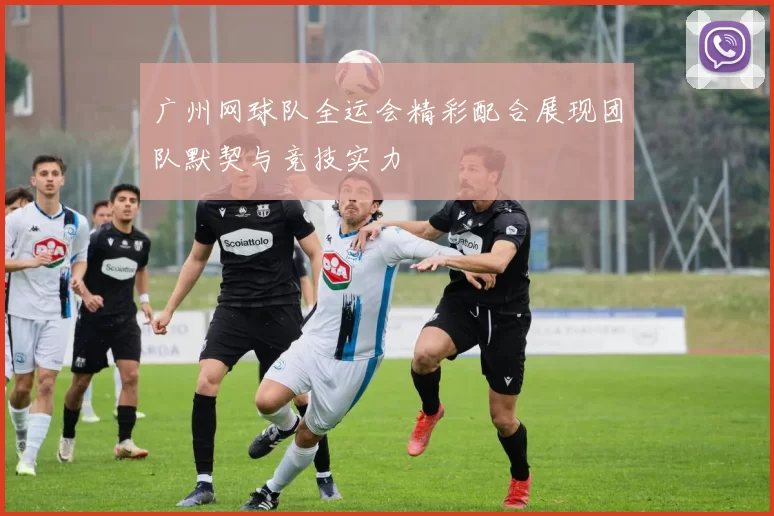 广州网球队全运会精彩配合展现团队默契与竞技实力