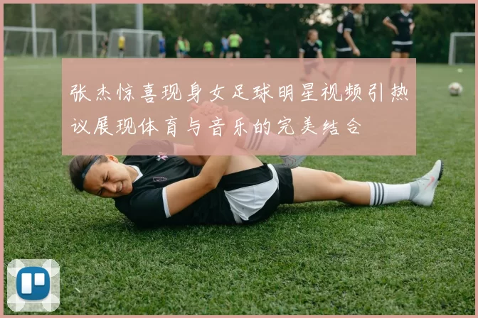 张杰惊喜现身女足球明星视频引热议展现体育与音乐的完美结合