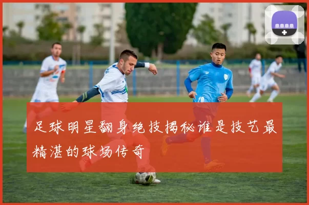 足球明星翻身绝技揭秘谁是技艺最精湛的球场传奇