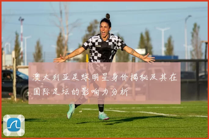 澳大利亚足球明星身价揭秘及其在国际足坛的影响力分析