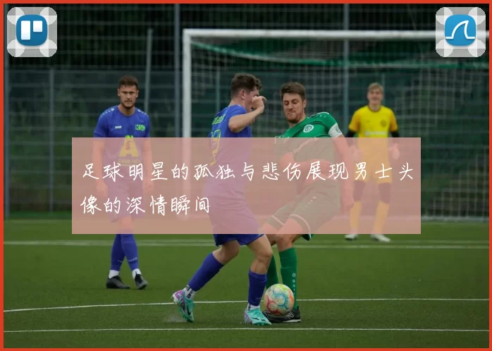 足球明星的孤独与悲伤展现男士头像的深情瞬间