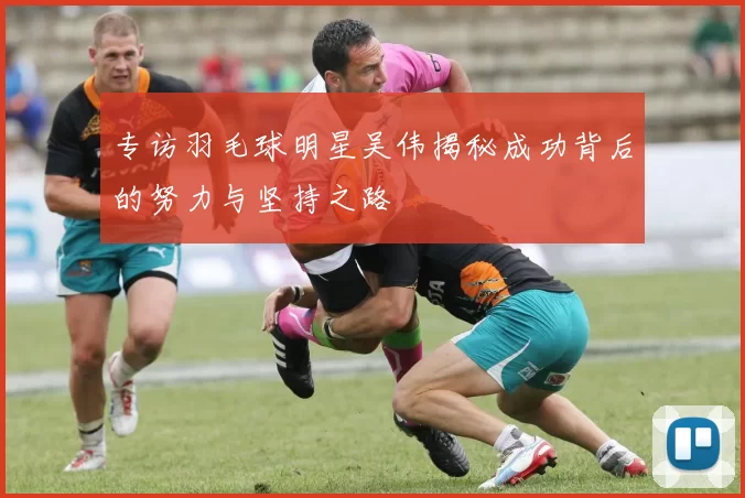专访羽毛球明星吴伟揭秘成功背后的努力与坚持之路