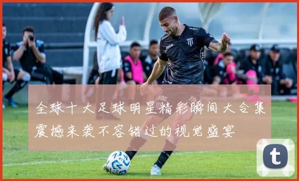 全球十大足球明星精彩瞬间大合集震撼来袭不容错过的视觉盛宴