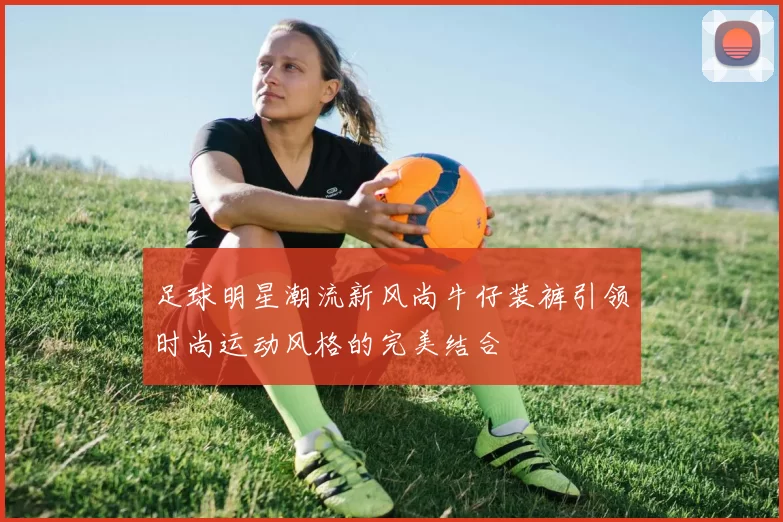 足球明星潮流新风尚牛仔装裤引领时尚运动风格的完美结合