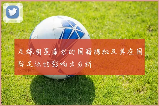 足球明星菲尔的国籍揭秘及其在国际足坛的影响力分析