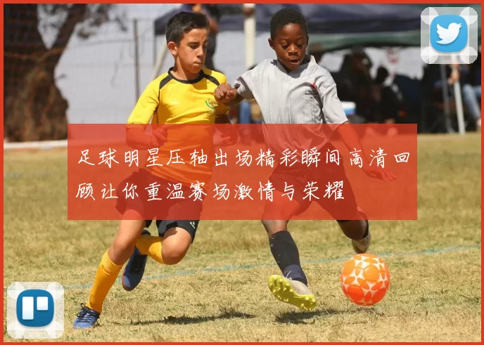 足球明星压轴出场精彩瞬间高清回顾让你重温赛场激情与荣耀