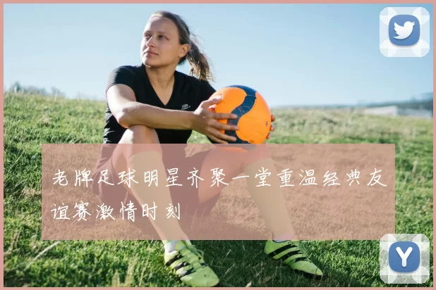 老牌足球明星齐聚一堂重温经典友谊赛激情时刻