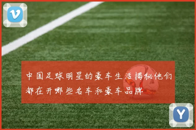 中国足球明星的豪车生活揭秘他们都在开哪些名车和豪车品牌