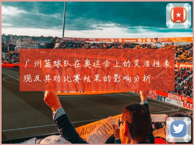 广州篮球队在奥运会上的灵活性表现及其对比赛结果的影响分析