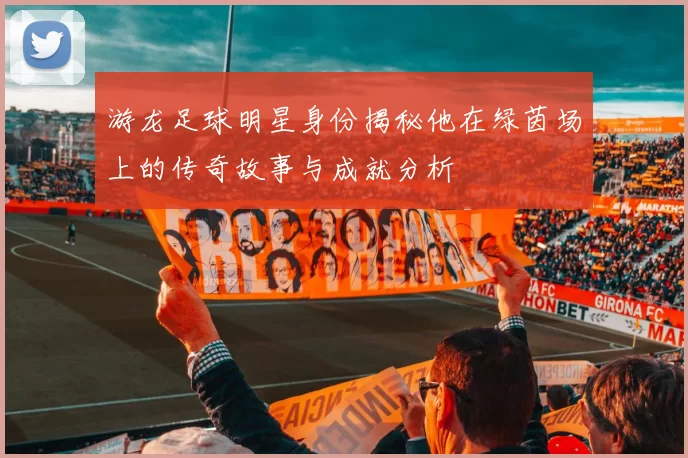 游龙足球明星身份揭秘他在绿茵场上的传奇故事与成就分析