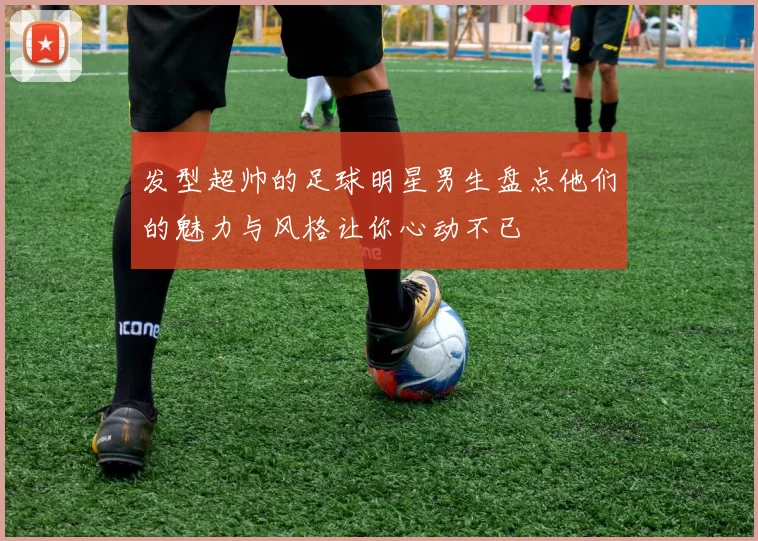 发型超帅的足球明星男生盘点他们的魅力与风格让你心动不已