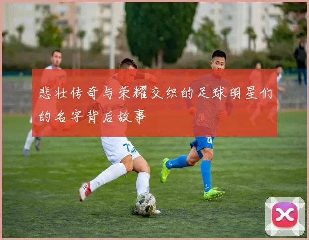 悲壮传奇与荣耀交织的足球明星们的名字背后故事