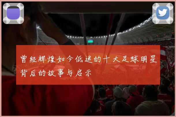曾经辉煌如今低迷的十大足球明星背后的故事与启示