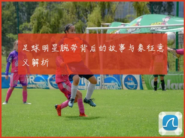 足球明星腕带背后的故事与象征意义解析