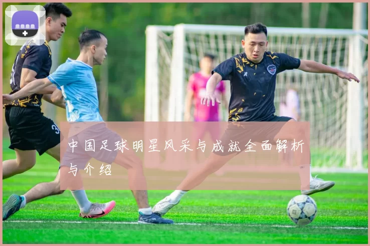 中国足球明星风采与成就全面解析与介绍