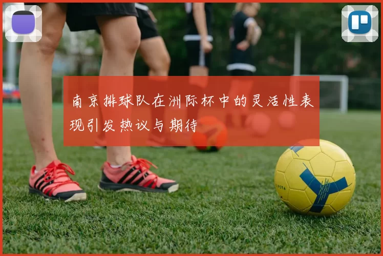 南京排球队在洲际杯中的灵活性表现引发热议与期待